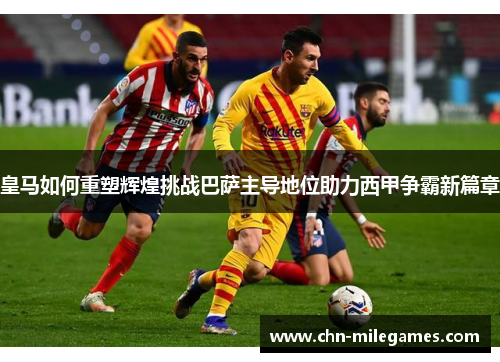 皇马如何重塑辉煌挑战巴萨主导地位助力西甲争霸新篇章