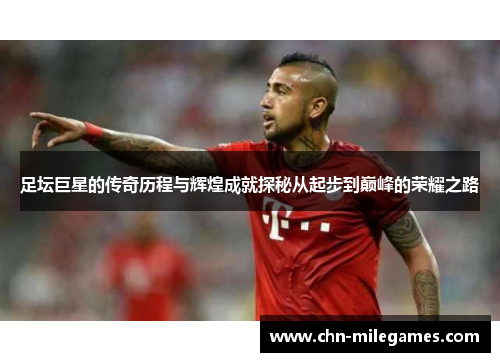 足坛巨星的传奇历程与辉煌成就探秘从起步到巅峰的荣耀之路