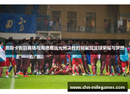 奥斯卡告别赛场与海港鏖战光州决胜时刻展现足球荣耀与梦想